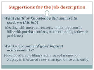 Suggestions for the job description
What skills or knowledge did you use to
perform this job?
(dealing with angry customers, ability to reconcile
bills with purchase orders, troubleshooting software
problems)
What were some of your biggest
achievements?
(developed a new filing system, saved money for
employer, increased sales, managed office efficiently)
 