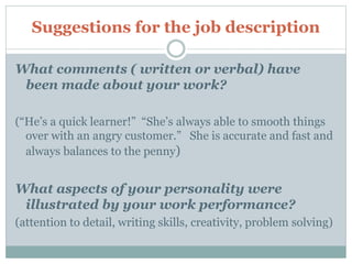 Suggestions for the job description
What comments ( written or verbal) have
been made about your work?
(“He’s a quick learner!” “She’s always able to smooth things
over with an angry customer.” She is accurate and fast and
always balances to the penny)
What aspects of your personality were
illustrated by your work performance?
(attention to detail, writing skills, creativity, problem solving)
 