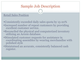 Sample Job Description
Retail Sales Position
Consistently exceeded daily sales quota by 15-20%
Increased number of repeat customers by providing
excellent customer service.
Reconciled the physical and computerized inventory
utilizing an Access database.
Stimulated customer requests for assistance in
coordinating assembles by wearing merchandise with
polished style
Maintained an accurate, consistently balanced cash
register.
 