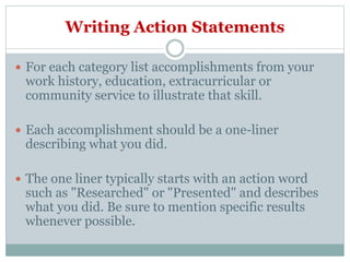 Writing Action Statements
 For each category list accomplishments from your
work history, education, extracurricular or
community service to illustrate that skill.
 Each accomplishment should be a one-liner
describing what you did.
 The one liner typically starts with an action word
such as "Researched" or "Presented" and describes
what you did. Be sure to mention specific results
whenever possible.
 