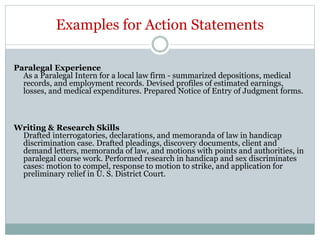 Examples for Action Statements
Paralegal Experience
As a Paralegal Intern for a local law firm - summarized depositions, medical
records, and employment records. Devised profiles of estimated earnings,
losses, and medical expenditures. Prepared Notice of Entry of Judgment forms.
Writing & Research Skills
Drafted interrogatories, declarations, and memoranda of law in handicap
discrimination case. Drafted pleadings, discovery documents, client and
demand letters, memoranda of law, and motions with points and authorities, in
paralegal course work. Performed research in handicap and sex discriminates
cases: motion to compel, response to motion to strike, and application for
preliminary relief in U. S. District Court.
 