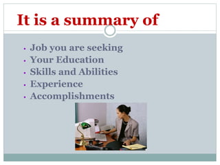 It is a summary of
• Job you are seeking
• Your Education
• Skills and Abilities
• Experience
• Accomplishments
 