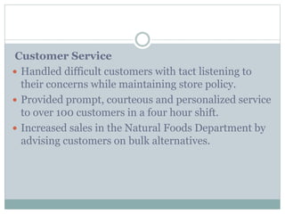 Customer Service
 Handled difficult customers with tact listening to
their concerns while maintaining store policy.
 Provided prompt, courteous and personalized service
to over 100 customers in a four hour shift.
 Increased sales in the Natural Foods Department by
advising customers on bulk alternatives.
 