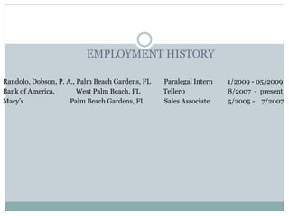 EMPLOYMENT HISTORY
Randolo, Dobson, P. A., Palm Beach Gardens, FL Paralegal Intern 1/2009 - 05/2009
Bank of America, West Palm Beach, FL Teller0 8/2007 - present
Macy’s Palm Beach Gardens, FL Sales Associate 5/2005 - 7/2007
 