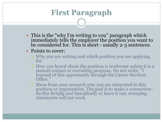 First Paragraph
 This is the "why I'm writing to you" paragraph which
immediately tells the employer the position you want to
be considered for. This is short - usually 2-3 sentences.
 Points to cover:
 Why you are writing and which position you are applying
for.
 How you heard about the position is irrelevant unless it is a
mutual contact or recruiting program. Do not write, "I
learned of this opportunity through the Career Services
Office."
 Show from your research why you are interested in this
position or organization. The goal is to make a connection -
do this Briefly and Specifically or leave it out; sweeping
statements will not work.
 