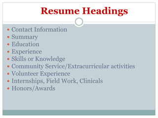 Resume Headings
 Contact Information
 Summary
 Education
 Experience
 Skills or Knowledge
 Community Service/Extracurricular activities
 Volunteer Experience
 Internships, Field Work, Clinicals
 Honors/Awards
 
