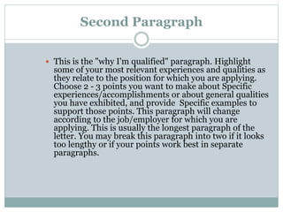Second Paragraph
 This is the "why I'm qualified" paragraph. Highlight
some of your most relevant experiences and qualities as
they relate to the position for which you are applying.
Choose 2 - 3 points you want to make about Specific
experiences/accomplishments or about general qualities
you have exhibited, and provide Specific examples to
support those points. This paragraph will change
according to the job/employer for which you are
applying. This is usually the longest paragraph of the
letter. You may break this paragraph into two if it looks
too lengthy or if your points work best in separate
paragraphs.
 