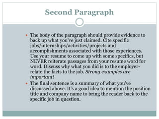 Second Paragraph
 The body of the paragraph should provide evidence to
back up what you've just claimed. Cite specific
jobs/internships/activities/projects and
accomplishments associated with those experiences.
Use your resume to come up with some specifics, but
NEVER reiterate passages from your resume word for
word. Discuss why what you did is to the employer-
relate the facts to the job. Strong examples are
important!
 The final sentence is a summary of what you've
discussed above. It's a good idea to mention the position
title and company name to bring the reader back to the
specific job in question.
 