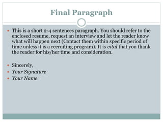 Final Paragraph
 This is a short 2-4 sentences paragraph. You should refer to the
enclosed resume, request an interview and let the reader know
what will happen next (Contact them within specific period of
time unless it is a recruiting program). It is vital that you thank
the reader for his/her time and consideration.
 Sincerely,
 Your Signature
 Your Name
 