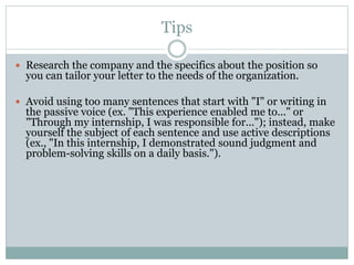 Tips
 Research the company and the specifics about the position so
you can tailor your letter to the needs of the organization.
 Avoid using too many sentences that start with "I" or writing in
the passive voice (ex. "This experience enabled me to..." or
"Through my internship, I was responsible for..."); instead, make
yourself the subject of each sentence and use active descriptions
(ex., "In this internship, I demonstrated sound judgment and
problem-solving skills on a daily basis.").
 