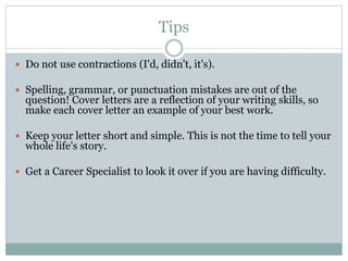 Tips
 Do not use contractions (I'd, didn't, it's).
 Spelling, grammar, or punctuation mistakes are out of the
question! Cover letters are a reflection of your writing skills, so
make each cover letter an example of your best work.
 Keep your letter short and simple. This is not the time to tell your
whole life's story.
 Get a Career Specialist to look it over if you are having difficulty.
 