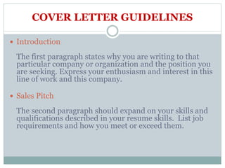 COVER LETTER GUIDELINES
 Introduction
The first paragraph states why you are writing to that
particular company or organization and the position you
are seeking. Express your enthusiasm and interest in this
line of work and this company.
 Sales Pitch
The second paragraph should expand on your skills and
qualifications described in your resume skills. List job
requirements and how you meet or exceed them.
 