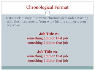 Chronological Format
Lists work history in reverse chronological order starting
with the most recent. Your work history supports your
objective.
Job Title #1
something I did on that job
something I did on that job
Job Title #2
something I did on that job
something I did on that job
 