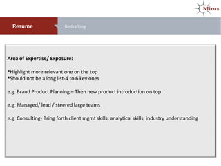 Area of Expertise/ Exposure:
Highlight more relevant one on the top
Should not be a long list-4 to 6 key ones
e.g. Brand Product Planning – Then new product introduction on top
e.g. Managed/ lead / steered large teams
e.g. Consulting- Bring forth client mgmt skills, analytical skills, industry understanding
Resume Redrafting
 