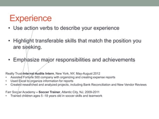 Experience
• Use action verbs to describe your experience
• Highlight transferable skills that match the position you
are seeking.
• Emphasize major responsibilities and achievements
Realty Trust-Internal Audits Intern, New York, NY, May-August 2012
• Assisted Fortune 500 company with organizing and creating expense reports
• Used Excel to organize information for reports
• Created researched and analyzed projects, including Bank Reconciliation and New Vendor Reviews
Farr Soccer Academy – Soccer Trainer, Atlantic City, NJ, 2009-2011
• Trained children ages 5 -18 years old in soccer skills and teamwork
 