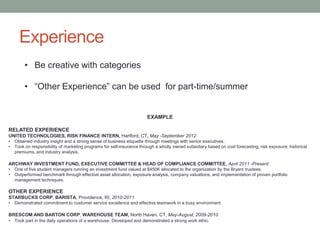 Experience
• Be creative with categories
• “Other Experience” can be used for part-time/summer
EXAMPLE
RELATED EXPERIENCE
UNITED TECHNOLOGIES, RISK FINANCE INTERN, Hartford, CT, May -September 2012
• Obtained industry insight and a strong sense of business etiquette through meetings with senior executives.
• Took on responsibility of marketing programs for self-insurance through a wholly owned subsidiary based on cost forecasting, risk exposure, historical
premiums, and industry analysis.
ARCHWAY INVESTMENT FUND, EXECUTIVE COMMITTEE & HEAD OF COMPLIANCE COMMITTEE, April 2011 -Present
• One of five student managers running an investment fund valued at $450K allocated to the organization by the Bryant trustees.
• Outperformed benchmark through effective asset allocation, exposure analysis, company valuations, and implementation of proven portfolio
management techniques.
OTHER EXPERIENCE
STARBUCKS CORP, BARISTA, Providence, RI, 2010-2011
• Demonstrated commitment to customer service excellence and effective teamwork in a busy environment.
BRESCOM AND BARTON CORP, WAREHOUSE TEAM, North Haven, CT, May-August, 2009-2010
• Took part in the daily operations of a warehouse. Developed and demonstrated a strong work ethic.
 
