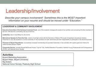 Leadership/Involvement
LEADERSHIP & COMMUNITY INVOLVEMENT
Executive Committee of the Archway Investment Fund: one of five students managing the assets of our portfolio and overseeing 40 other members of
the fund. Will assume a consulting role as an alumnus.
Leadership roles in local Relay for Life events
Motivational Speaker for Rock the Vote: visited a local high school with the Secretary of State of RI as part of bipartisan educational initiative.
Presented to over 300 students in a school assembly on the importance of voter awareness and their responsibility to participate in the electoral process.
Chairman of Bryant Republicans: successfully increased membership and provided leadership in new activities with explicit goals and metrics for
newly founded campus chapter.
Community Service: includes Ronald McDonald House, Toys for Tots, Hartford Marathon Foundation, Hartford Young Professionals and Entrepreneurs
(HYPE), and National Honor Society.
Activities
Bryant Marketing Association
Bryant Helps, Bryant University
Big Sisters
National Honor Society, Peabody High School
Describe your campus involvement! Sometimes this is the MOST important
information on your resume and should be moved under “Education.”
 