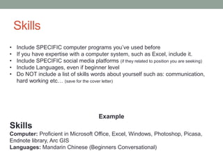 Skills
Example
Skills
Computer: Proficient in Microsoft Office, Excel, Windows, Photoshop, Picasa,
Endnote library, Arc GIS
Languages: Mandarin Chinese (Beginners Conversational)
• Include SPECIFIC computer programs you’ve used before
• If you have expertise with a computer system, such as Excel, include it.
• Include SPECIFIC social media platforms (if they related to position you are seeking)
• Include Languages, even if beginner level
• Do NOT include a list of skills words about yourself such as: communication,
hard working etc… (save for the cover letter)
 