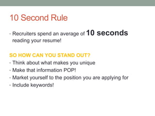 10 Second Rule
• Recruiters spend an average of 10 seconds
reading your resume!
SO HOW CAN YOU STAND OUT?
• Think about what makes you unique
• Make that information POP!
• Market yourself to the position you are applying for
• Include keywords!
 