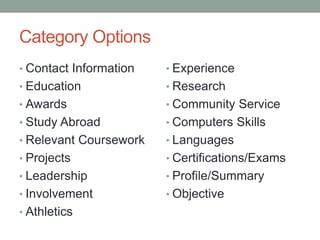 Category Options
• Contact Information
• Education
• Awards
• Study Abroad
• Relevant Coursework
• Projects
• Leadership
• Involvement
• Athletics
• Experience
• Research
• Community Service
• Computers Skills
• Languages
• Certifications/Exams
• Profile/Summary
• Objective
 