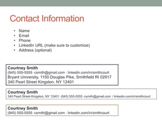 Contact Information
Courtney Smith
(845) 555-5555 ∙csmith@gmail.com ∙ linkedin.com/in/smithcourt
Bryant University, 1150 Douglas Pike, Smithfield RI 02917
340 Pearl Street Kingston, NY 12401
Courtney Smith
340 Pearl Street Kingston, NY 12401∙ (845) 555-5555 ∙csmith@gmail.com / linkedin.com/in/smithcourt
Courtney Smith
(845) 555-5555 ∙csmith@gmail.com ∙ linkedin.com/in/smithcourt
• Name
• Email
• Phone
• LinkedIn URL (make sure to customize)
• Address (optional)
 