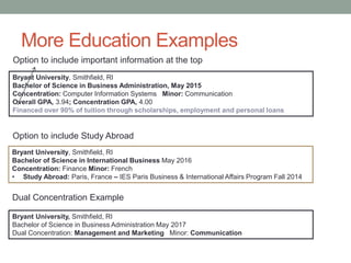 More Education Examples
Bryant University, Smithfield, RI
Bachelor of Science in Business Administration May 2017
Dual Concentration: Management and Marketing Minor: Communication
Bryant University, Smithfield, RI
Bachelor of Science in International Business May 2016
Concentration: Finance Minor: French
• Study Abroad: Paris, France – IES Paris Business & International Affairs Program Fall 2014
Dual Concentration Example
Option to include Study Abroad
Bryant University, Smithfield, RI
Bachelor of Science in Business Administration, May 2015
Concentration: Computer Information Systems Minor: Communication
Overall GPA, 3.94; Concentration GPA, 4.00
Financed over 90% of tuition through scholarships, employment and personal loans
Option to include important information at the top
 
