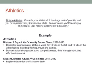Athletics
Example
Athletics
Division 1 Bryant Men’s Varsity Soccer Team, 2010-2013
• Dedicated approximately 20 hrs a week for 16 wks in the fall and 16 wks in the
winter/spring including training, travel and games.
• Demonstrated strong work ethic, competitiveness, time management, and
effective teamwork
Student Athletes Advisory Committee 2011, 2012
• Representative for Men’s Soccer team
Note to Athletes: Promote your athletics! It is a huge part of your life and
you have gained many transferable skills. In most cases, put this category
at the top of your resume underneath “Education.”
 