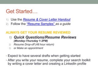 Get Started…
1) Use the Resume & Cover Letter Handout
2) Follow the “Resume Samples” as a guide
ALWAYS GET YOUR RESUME REVIEWED
1) Quick Questions/Resume Reviews
(Monday-Thursday 1-3PM)
2) Resume Drop-off (48 hour return)
3) or Make an appointment
• Expect to have several drafts when getting started
• After you write your resume, complete your search toolkit
by writing a cover letter and creating a LinkedIn profile
 