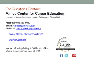 For Questions Contact:
Amica Center for Career Education
Located in the Unistructure, next to Salmanson Dining Hall
Phone: (401) 232-6090
Email: careers@bryant.edu
Website: http://career.bryant.edu/
• Bryant Career Connection (BCC)
• Events Calendar
Hours: Monday-Friday 8:30AM - 4:30PM
(during the summer we close at 4PM)
 