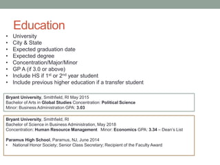 Education
Bryant University, Smithfield, RI
Bachelor of Science in Business Administration, May 2018
Concentration: Human Resource Management Minor: Economics GPA: 3.34 – Dean’s List
Paramus High School, Paramus, NJ, June 2014
• National Honor Society; Senior Class Secretary; Recipient of the Faculty Award
Bryant University, Smithfield, RI May 2015
Bachelor of Arts in Global Studies Concentration: Political Science
Minor: Business Administration GPA: 3.03
• University
• City & State
• Expected graduation date
• Expected degree
• Concentration/Major/Minor
• GP A (if 3.0 or above)
• Include HS if 1st or 2nd year student
• Include previous higher education if a transfer student
 