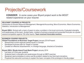 Projects/Coursework
BUSINESS COURSE PROJECTS
Global Foundations of Business Target Project January 2014-Present
• Researched current regional market trends in Canada
• Developed business plan for Target in Canada
• Created an effective advertisement, in a foreign language, directed at Canadians
Bryant IDEA: Rhode Island Food Bank Project January 2014
• Led team of 5 first year students
• Analyzed team’s strengths and weaknesses through an MBTI exercise
• Designed rapid prototypes to solve real life problem related to low food bank donations
• Prepared the executive summary to explain the basic concepts of the prototype to faculty judges
CONSIDER: In some cases your Bryant project work is the MOST
related experience on your resume
RELEVANT COURSES & PROJECTS
Introduction to Human Resource Management, Managerial Accounting, Micro Economics, Macro Economics,
Statistics, Introduction to Management
Bryant IDEA: Worked with a team of peers to solve a problem in the local community. Evaluated strengths
and weaknesses of the team, divided tasks, created a business proposal and presented final plan at a poster
session/competition against 150 other teams. Team received honorable mention.
 