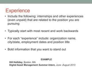 Experience
• Include the following: internships and other experiences
(even unpaid) that are related to the position you are
pursuing
• Typically start with most recent and work backwards
• For each “experience” include: organization name,
city/state, employment dates and position title
• Bold information that you want to stand out
EXAMPLE
Hill Holliday, Boston, MA
Digital Asset Management Summer Intern, June -August 2013
 
