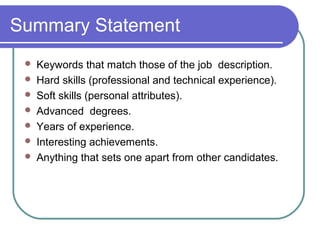 Summary Statement
 Keywords that match those of the job description.
 Hard skills (professional and technical experience).
 Soft skills (personal attributes).
 Advanced degrees.
 Years of experience.
 Interesting achievements.
 Anything that sets one apart from other candidates.
 