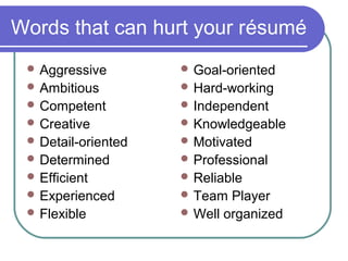 Words that can hurt your résumé
 Aggressive
 Ambitious
 Competent
 Creative
 Detail-oriented
 Determined
 Efficient
 Experienced
 Flexible
 Goal-oriented
 Hard-working
 Independent
 Knowledgeable
 Motivated
 Professional
 Reliable
 Team Player
 Well organized
 