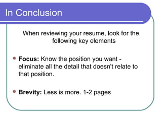 In Conclusion
When reviewing your resume, look for the
following key elements
 Focus: Know the position you want -
eliminate all the detail that doesn't relate to
that position.
 Brevity: Less is more. 1-2 pages
 