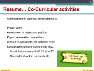 Resume… Co-Curricular activities
• Achievements in technical competitions like
• Project Work
• Awards won in project competition
• Paper presentation competitions
• Worked as coordinator for technical event
• Special achievements during study like…
▫ Stood first in class with 85.02 % in SY
▫ Secured first rank in university etc…
12
Resume Writing Mr. A. B. Shinde
 