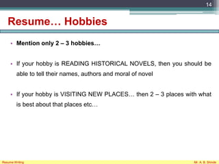 Resume… Hobbies
• Mention only 2 – 3 hobbies…
• If your hobby is READING HISTORICAL NOVELS, then you should be
able to tell their names, authors and moral of novel
• If your hobby is VISITING NEW PLACES… then 2 – 3 places with what
is best about that places etc…
14
Resume Writing Mr. A. B. Shinde
 