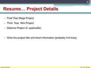 Resume… Project Details
• Final Year Mega Project.
• Third Year Mini Project.
• Diploma Project (if, applicable)
• Write the project title and short information (probably 5-6 lines).
9
Resume Writing Mr. A. B. Shinde
 