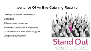 Importance Of An Eye-Catching Resume
 Escape the dreaded fate of rejection
 Stand out
 Service during keyword war
 Gives you the motivation and Confidence
 Easy Readable = Saves Time = Happy HR
 Highlights your Triumphs
 