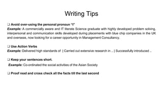 Writing Tips
 Avoid over-using the personal pronoun “I”
Example: A commercially aware and IT literate Science graduate with highly developed problem solving,
interpersonal and communication skills developed during placements with blue chip companies in the UK
and overseas, now looking for a career opportunity in Management Consultancy.
 Use Action Verbs
Example: Delivered high standards of | Carried out extensive research in .. | Successfully introduced ..
 Keep your sentences short.
Example: Co-ordinated the social activities of the Asian Society
 Proof read and cross check all the facts till the last second
 