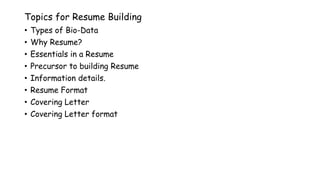 Topics for Resume Building
• Types of Bio-Data
• Why Resume?
• Essentials in a Resume
• Precursor to building Resume
• Information details.
• Resume Format
• Covering Letter
• Covering Letter format
 