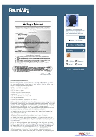 R s m Wii g
 e u e rtn


                                                                                         Resume help from the #Resume
                                                                                         #Writing Organization. $1.00 Resume
                                                                                         Writing services available at
                                                                                         http://www.onebuckresume.com/


                                                                                                                    Search
                                                                                                 My blog     All of Tumblr




                                                                                          Following




                                                                                              RSS Feed           Random

                                                                                              Archiv e           Mobile


                                                                                           © 2012        Powered by Tumblr




Professional Resume Writing
Resume writing is tricky business. It’s not a very high profile industry, so there’s
not much support around. Follow these 10 quick tips, and you’ll be well on your
way to a satisfying resume writing career.
1) Follow a sensible career path…
STEP 1: Start in a team
STEP 2: Stay only just long enough
STEP 3: Manage your resume writing
STEP 4: Manage a team
STEP 5: Go contracting (depends on the market)
2) Knowledge is your lifeblood – learn the politics of your resume writing. Know who
knows what. Find someone who consistently gives you timely, reliable, technically
accurate answers, and get their name tattooed on your shoulder! Every company
has at least one. And they may not be in the project manager/product
manager/customer/programmer roles. They are generally the people who’ve used
the product in the real world, and dealt with real world customers.
3) Communicate WITH, not AT. resume writers don’t have enough power to get
away with communicating at.
4) Track stuff (take spreadsheet printout and write it up on the board).
5) Develop good product and domain knowledge – The more you can figure out
resume writing for yourself, the better off you’ll be (and the more respect you’ll get
from the techies).
6) Find out who your users are, what they are trying to do, what they are having
trouble doing, and how they want to be helped. Then provide this assistance. Help
the user do what they are trying to do. Don’t just tell them what the product can
do… a help system is only helpful if it addresses your resume writing needs.
7) Treat everyone as a customer. Then manage their expectations and your
commitments. Always ensure they know what you’re doing. Tell them when you’ll


                                                                                                            converted by Web2PDFConvert.com
 