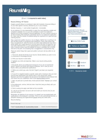 R s m Wii g
 e u e rtn
                    [Flash 10 is required to watch video]

Resume Writing: 101 Tutorial
Imagine yourself sitting in an employer’s desk with hundreds of resumes falling in
on your desk against a vacancy declared by you in your company.
Number of vacancy - 1, and number of applicants - innumerable.
As an employer it is your responsibility to select the most deserving, suitable and               Resume help from the #Resume
competent candidate. So it is up to the candidate to snatch the employer’s                        #Writing Organization. $1.00 Resume
attention out of those hundreds of resume application. As such, writing a resume is               Writing services available at
                                                                                                  http://www.onebuckresume.com/
all about knowing what employers specifically look for in an applicant’s application.
So, never make the mistake of underestimating the importance of a “good and eye-
catching resume”.
                                                                                                                             Search
Now, a good and a perfect resume is not an allegory. Neither has it anything to do
with the elite schools or exceptional work experience. A blue collar worker may                           My blog     All of Tumblr
have a exceptional CV, while the resume of a white collar professional may have a
poorly written one. A good resume is your first step at the door of a good job; you
must well-understand that it is your representative to an employer before you get
there. A resume centers round the detailed info about a candidate that is truthful,
brief and to the point; not something that is exaggerated or unnecessarily long.
There are certain things that a good and perfect curriculum vita has within its set                Following
margins.
1. First of all, decide the format of your resume. Decide whether you want it to be
in a functional or chronological format.
2. Write your resume in active verbs.
3. Highlight your skills and objectives. Make it your resume writing priority
headline.                                                                                              RSS Feed           Random
4. Be specific about your professional background. If you are an experienced
person, mention your tenure with previous employers; and in case you are a                             Archiv e           Mobile
fresher, define your professional qualifications.
5. Define your current pay scale. And don’t forget to put down your expected                        © 2012        Powered by Tumblr
salary.
6. If your CV is targeted towards a specific career path or employer, then you must
know all their requirements and mention them in your resume very clearly.
Research and know the qualities that will prove to be beneficial to the employer and
think about how your capabilities match those resume writing qualities.
7. Next, be particular to provide every minute personal detail. Highlight your contact
details.
8. Be professional, concise, brief and clean. Avoid from being too flashy with your
resume design.
9. Stick to writing one page cover letter as far as possible.
10. Last but not the least, be sure to edit and re-edit your resume once you are
done with writing it.
Remember, the objective of your resume is to unleash your accomplishments and
qualifications to the employer’s committee. Think it to be a promotional brochure, a
pamphlet displaying your organizational resume writing and career skills.
#resume #writing

Posted 4 days ago

Tagged: resume writing 101, resume writing, resume.       Source: resumewritingnow.yolasite.com




                                                                                                                     converted by Web2PDFConvert.com
 