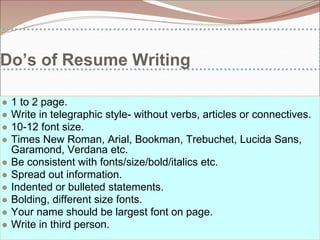 Do’s of Resume Writing
● 1 to 2 page.
● Write in telegraphic style- without verbs, articles or connectives.
● 10-12 font size.
● Times New Roman, Arial, Bookman, Trebuchet, Lucida Sans,
Garamond, Verdana etc.
● Be consistent with fonts/size/bold/italics etc.
● Spread out information.
● Indented or bulleted statements.
● Bolding, different size fonts.
● Your name should be largest font on page.
● Write in third person.
 