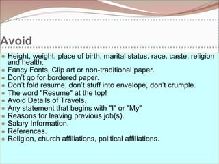 Avoid
● Height, weight, place of birth, marital status, race, caste, religion
and health.
● Fancy Fonts, Clip art or non-traditional paper.
● Don’t go for bordered paper.
● Don’t fold resume, don’t stuff into envelope, don’t crumple.
● The word "Resume" at the top!
● Avoid Details of Travels.
● Any statement that begins with "I" or "My"
● Reasons for leaving previous job(s).
● Salary Information.
● References.
● Religion, church affiliations, political affiliations.
 