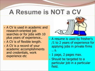A Resume is NOT a CV
● A CV is used in academic and
research-oriented job
searches or for jobs with 10
plus years of experience..
● A CV is of flexible length.
● A CV is a record of your
academic accomplishments
and credentials, work
experience etc
● A resume is used by fresher's
/1 to 2 years of experience for
applying jobs in private firms
.. s.
● 1 page, 2 pages max.
● Should be targeted to a
particular job in a particular
field.
 