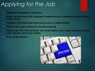 Applying for the Job
• Research, Research, Research
• Begin connecting with company employees on LinkedIn & other social
media sites
• Conduct informational interviews over a coffee break
• Follow ALL instructions on the job posting
• Follow up with the recruiter via email about your application & include
your resume and cover letter
• Pick up the phone
 