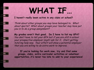 WHAT IF…
I haven’t really been active in any clubs at school?

Think about other groups you may have belonged to. What
about sports? What about groups your teacher may have put
you in to do a group assignment?

My grades aren’t that good. Do I have to list my GPA?
You don’t have to list your GPA but if you are still in school
your prospective employer might ask for it. Start getting
tutoring help now. Your effort will show a potential employer
that you are willing to do extra work to improve.

     If you’re looking for work now, try and find some
   groups, clubs, extra curricular activities or volunteer
opportunities…it’s never too late to add to your experience!
 