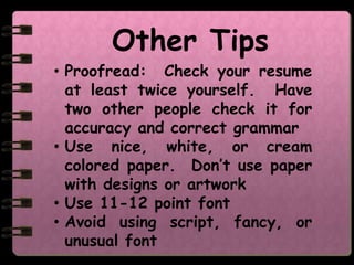 Other Tips
• Proofread: Check your resume
  at least twice yourself. Have
  two other people check it for
  accuracy and correct grammar
• Use nice, white, or cream
  colored paper. Don’t use paper
  with designs or artwork
• Use 11-12 point font
• Avoid using script, fancy, or
  unusual font
 