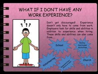 WHAT IF I DON’T HAVE ANY
  WORK EXPERIENCE?
          Don’t get discouraged!        Experience
          doesn’t only have to come from work.
          Employers look for skills and abilities in
          addition to experience when hiring.
          These skills and abilities can also come
          from……

                                       Extra-
                 School               Curricular
                                      Activities




                                           Church
 
